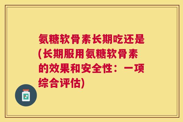 氨糖软骨素长期吃还是(长期服用氨糖软骨素的效果和安全性：一项综合评估)