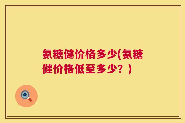 氨糖健价格多少(氨糖健价格低至多少？)