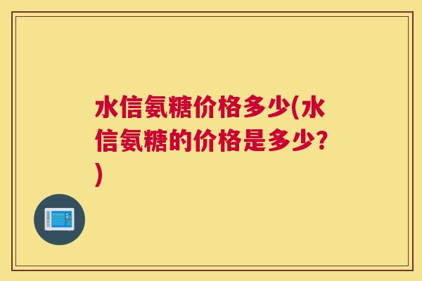 水信氨糖价格多少(水信氨糖的价格是多少?) 水信氨糖价格多少(水信氨糖的价格是多少?)