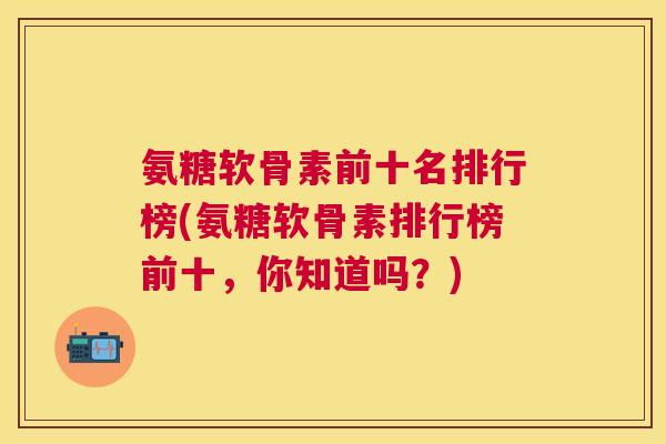 氨糖软骨素前十名排行榜(氨糖软骨素排行榜前十，你知道吗？)