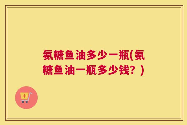 氨糖鱼油多少一瓶(氨糖鱼油一瓶多少钱？)