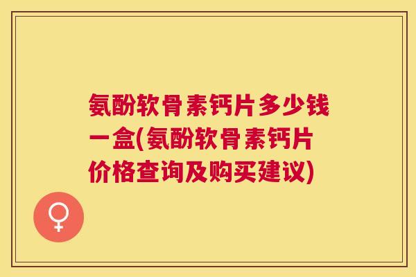 氨酚软骨素钙片多少钱一盒(氨酚软骨素钙片价格查询及购买建议)