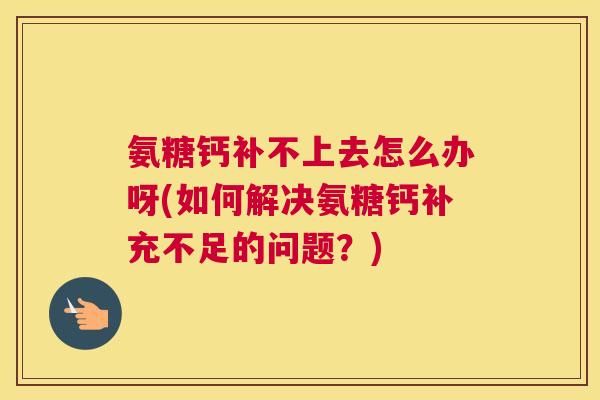 氨糖钙补不上去怎么办呀(如何解决氨糖钙补充不足的问题？)