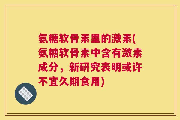 氨糖软骨素里的激素(氨糖软骨素中含有激素成分，新研究表明或许不宜久期食用)