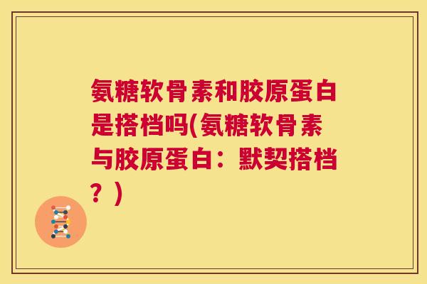 氨糖软骨素和胶原蛋白是搭档吗(氨糖软骨素与胶原蛋白：默契搭档？)