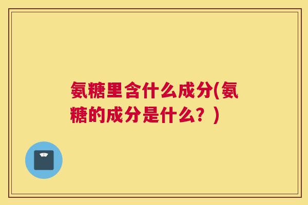 氨糖里含什么成分(氨糖的成分是什么？)