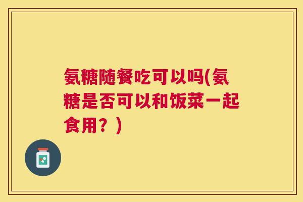 氨糖随餐吃可以吗(氨糖是否可以和饭菜一起食用？)