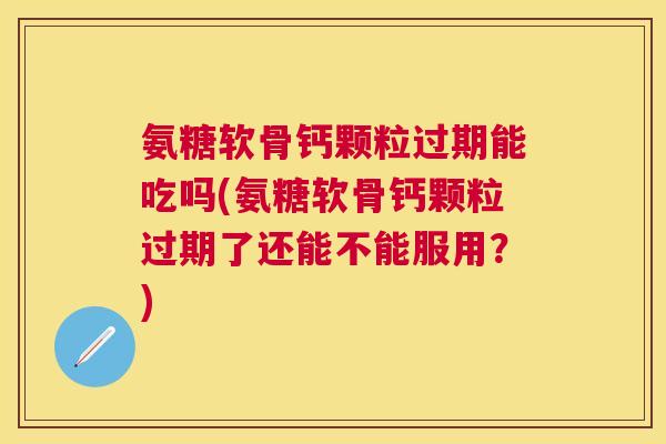 氨糖软骨钙颗粒过期能吃吗(氨糖软骨钙颗粒过期了还能不能服用？)