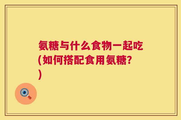 氨糖与什么食物一起吃(如何搭配食用氨糖？)