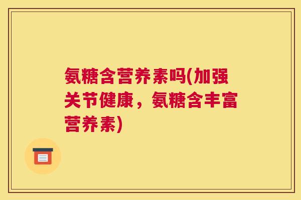 氨糖含营养素吗(加强关节健康，氨糖含丰富营养素)