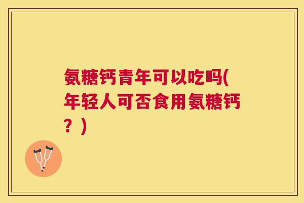 氨糖钙青年可以吃吗(年轻人可否食用氨糖钙？)