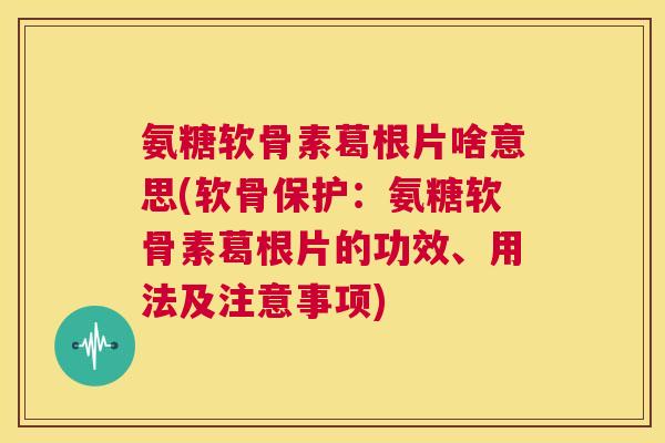 氨糖软骨素葛根片啥意思(软骨保护：氨糖软骨素葛根片的功效、用法及注意事项)
