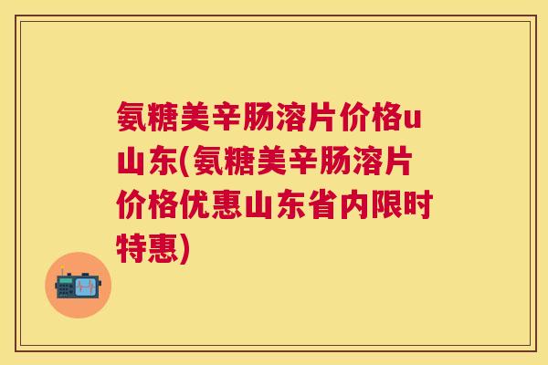 氨糖美辛肠溶片价格u山东(氨糖美辛肠溶片价格优惠山东省内限时特惠)