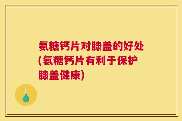 氨糖钙片对膝盖的好处(氨糖钙片有利于保护膝盖健康)