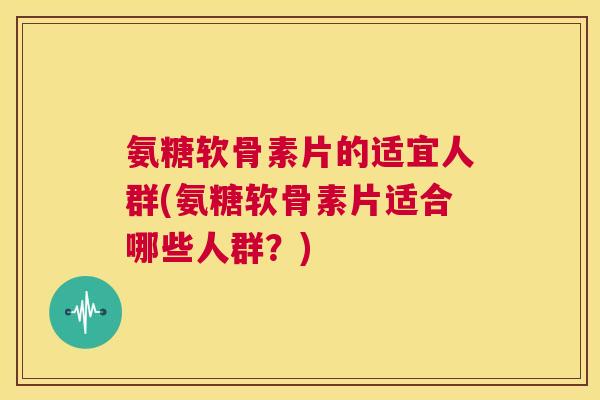 氨糖软骨素片的适宜人群(氨糖软骨素片适合哪些人群？)