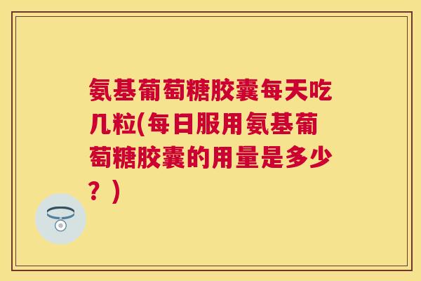 氨基葡萄糖胶囊每天吃几粒(每日服用氨基葡萄糖胶囊的用量是多少？)
