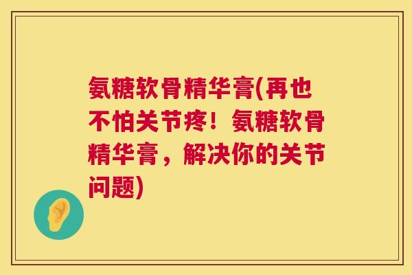 氨糖软骨精华膏(再也不怕关节疼！氨糖软骨精华膏，解决你的关节问题)