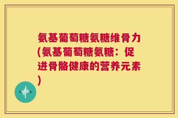 氨基葡萄糖氨糖维骨力(氨基葡萄糖氨糖：促进骨骼健康的营养元素)