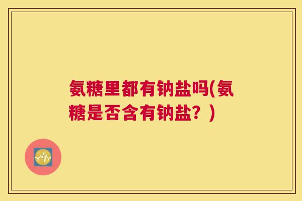 氨糖里都有钠盐吗(氨糖是否含有钠盐？)