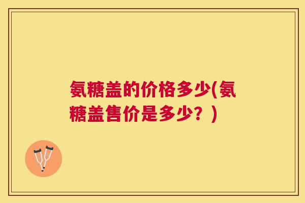 氨糖盖的价格多少(氨糖盖售价是多少？)