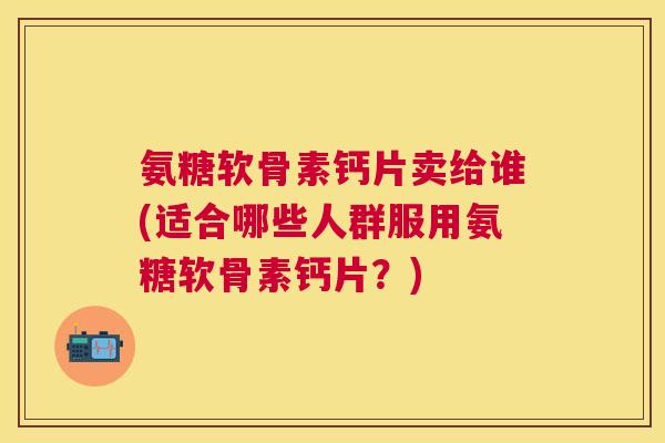 氨糖软骨素钙片卖给谁(适合哪些人群服用氨糖软骨素钙片？)