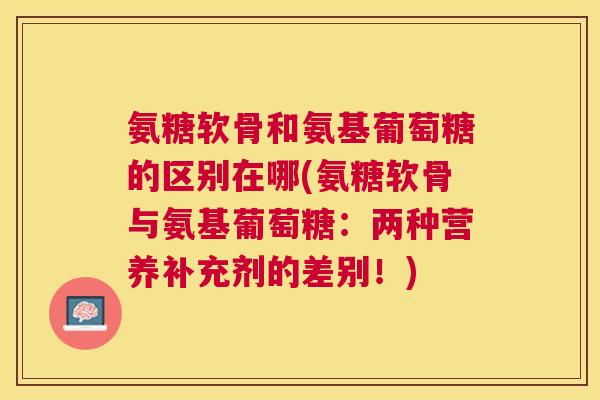氨糖软骨和氨基葡萄糖的区别在哪(氨糖软骨与氨基葡萄糖：两种营养补充剂的差别！)