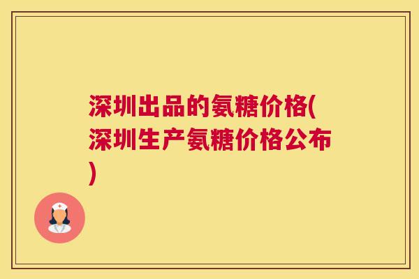 深圳出品的氨糖价格(深圳生产氨糖价格公布)