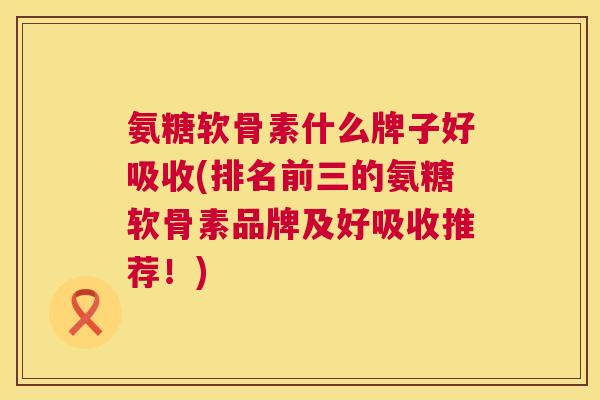 氨糖软骨素什么牌子好吸收(排名前三的氨糖软骨素品牌及好吸收推荐！)
