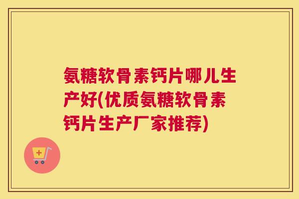 氨糖软骨素钙片哪儿生产好(优质氨糖软骨素钙片生产厂家推荐)