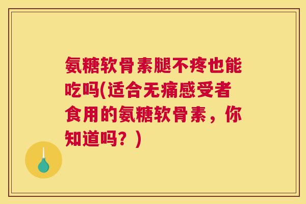 氨糖软骨素腿不疼也能吃吗(适合无痛感受者食用的氨糖软骨素，你知道吗？)