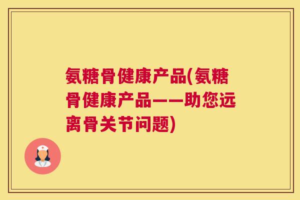 氨糖骨健康产品(氨糖骨健康产品——助您远离骨关节问题)