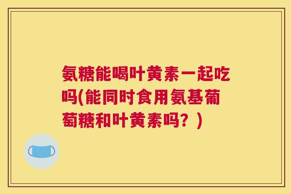 氨糖能喝叶黄素一起吃吗(能同时食用氨基葡萄糖和叶黄素吗？)