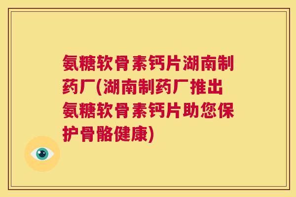 氨糖软骨素钙片湖南制药厂(湖南制药厂推出氨糖软骨素钙片助您保护骨骼健康)