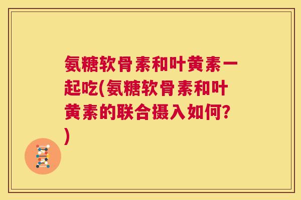 氨糖软骨素和叶黄素一起吃(氨糖软骨素和叶黄素的联合摄入如何？)