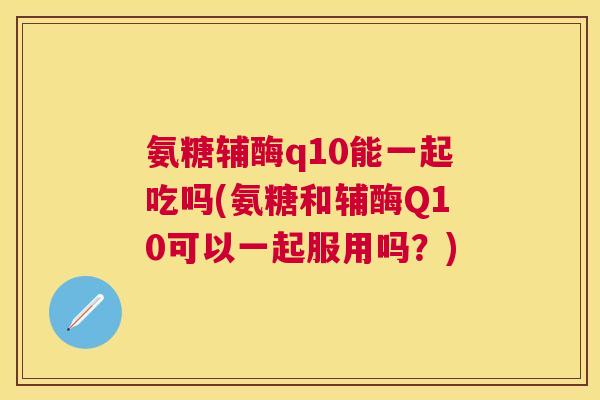 氨糖辅酶q10能一起吃吗(氨糖和辅酶Q10可以一起服用吗？)