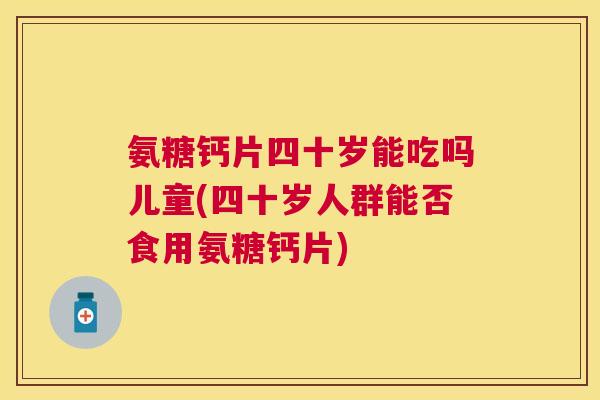 氨糖钙片四十岁能吃吗儿童(四十岁人群能否食用氨糖钙片)
