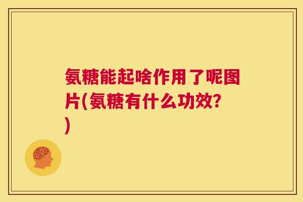 氨糖能起啥作用了呢图片(氨糖有什么功效？)