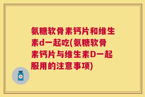 氨糖软骨素钙片和维生素d一起吃(氨糖软骨素钙片与维生素D一起服用的注意事项)