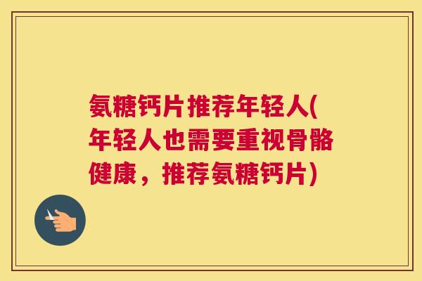 氨糖钙片推荐年轻人(年轻人也需要重视骨骼健康，推荐氨糖钙片)