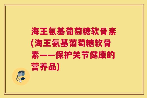 海王氨基葡萄糖软骨素(海王氨基葡萄糖软骨素——保护关节健康的营养品)