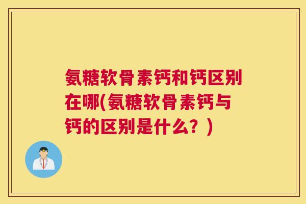 氨糖软骨素钙和钙区别在哪(氨糖软骨素钙与钙的区别是什么？)