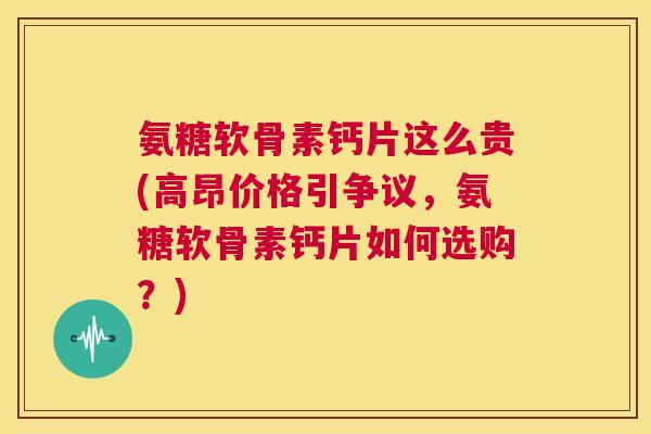 氨糖软骨素钙片这么贵(高昂价格引争议，氨糖软骨素钙片如何选购？)