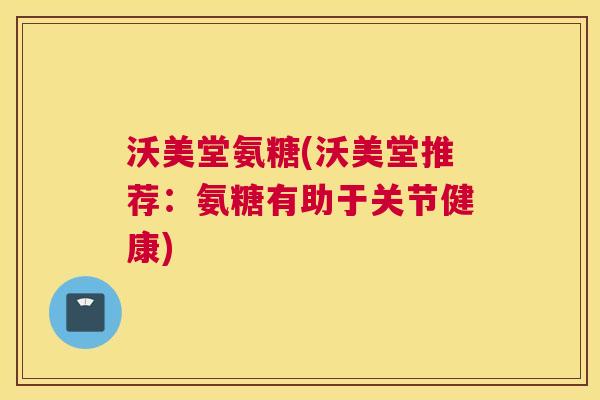 沃美堂氨糖(沃美堂推荐：氨糖有助于关节健康)