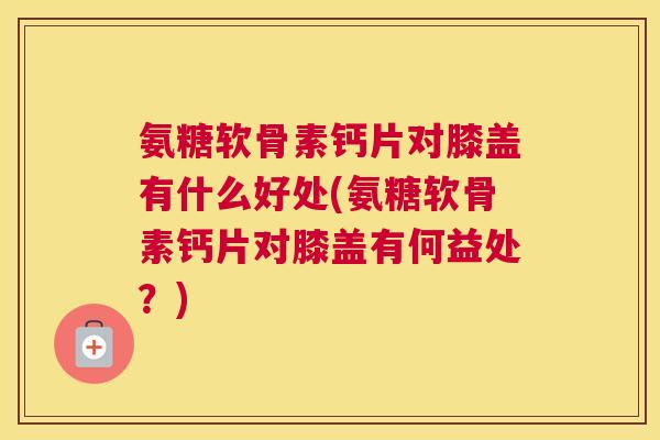 氨糖软骨素钙片对膝盖有什么好处(氨糖软骨素钙片对膝盖有何益处？)