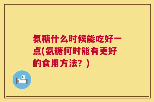 氨糖什么时候能吃好一点(氨糖何时能有更好的食用方法？)