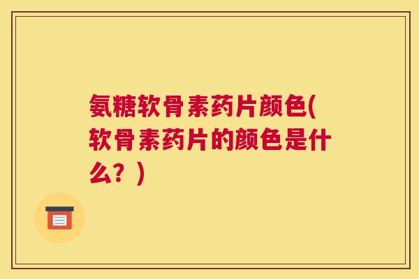 氨糖软骨素药片颜色(软骨素药片的颜色是什么?)