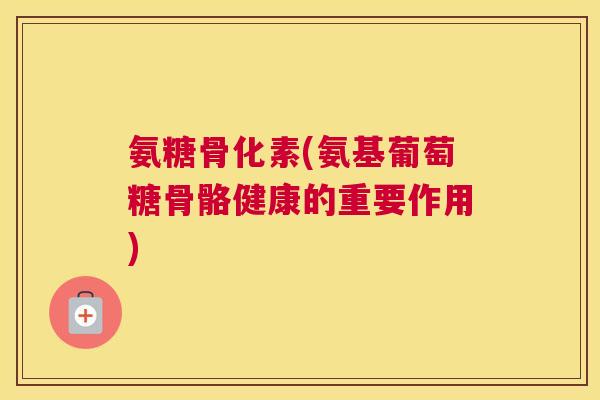 氨糖骨化素(氨基葡萄糖骨骼健康的重要作用)