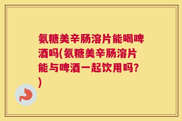 氨糖美辛肠溶片能喝啤酒吗(氨糖美辛肠溶片能与啤酒一起饮用吗？)