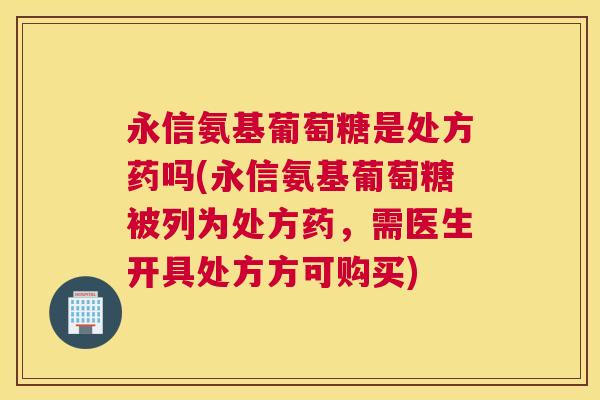 永信氨基葡萄糖是处方药吗(永信氨基葡萄糖被列为处方药，需医生开具处方方可购买)