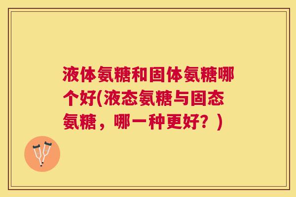 液体氨糖和固体氨糖哪个好(液态氨糖与固态氨糖，哪一种更好？)